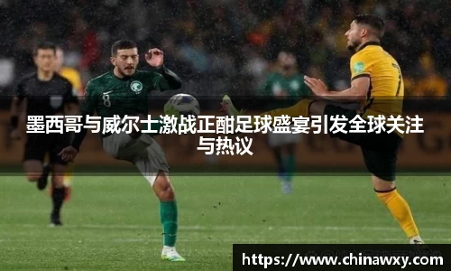 墨西哥与威尔士激战正酣足球盛宴引发全球关注与热议