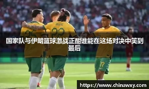 国家队与伊朗篮球激战正酣谁能在这场对决中笑到最后