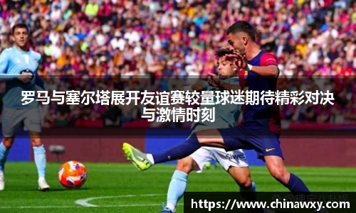 罗马与塞尔塔展开友谊赛较量球迷期待精彩对决与激情时刻
