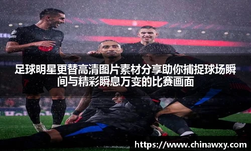 足球明星更替高清图片素材分享助你捕捉球场瞬间与精彩瞬息万变的比赛画面
